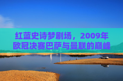 红蓝史诗梦剧场，2009年欧冠决赛巴萨与曼联的巅峰对决，红蓝史诗梦剧场，2009欧冠决赛巴萨曼联巅峰对决