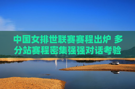 中国女排世联赛赛程出炉 多分站赛程密集强强对话考验成色，中国女排世联赛赛程出炉，密集赛程强强对话考验成色