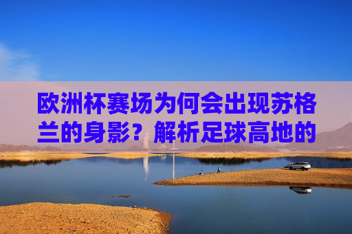 欧洲杯赛场为何会出现苏格兰的身影?解析足球高地的参赛之路,苏格兰,足球高地的欧洲杯参赛之路