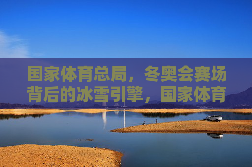 国家体育总局,冬奥会赛场背后的冰雪引擎,国家体育总局,冬奥赛场的冰雪引擎