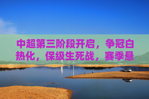 中超第三阶段开启，争冠白热化，保级生死战，赛季悬念将揭晓，中超第三阶段，争冠白热化，保级生死战，赛季悬念揭晓