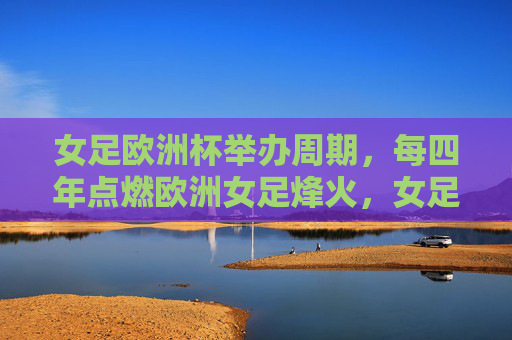 女足欧洲杯举办周期，每四年点燃欧洲女足烽火，女足欧洲杯四年一届点燃欧洲女足烽火