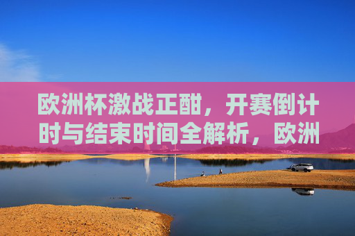 欧洲杯激战正酣,开赛倒计时与结束时间全解析,欧洲杯激战正酣,开赛倒计时与结束时间全解析
