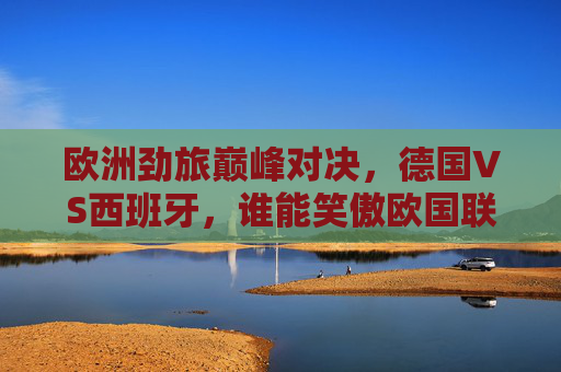 欧洲劲旅巅峰对决,德国VS西班牙,谁能笑傲欧国联?德国VS西班牙,欧国联巅峰对决谁能笑傲?