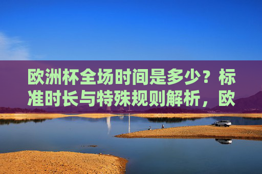 欧洲杯全场时间是多少?标准时长与特殊规则解析,欧洲杯全场时间,标准时长与特殊规则解析