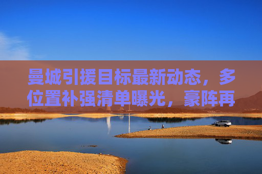 曼城引援目标最新动态，多位置补强清单曝光，豪阵再升级蓄势待发，曼城多位置引援清单曝光 豪阵升级蓄势待发