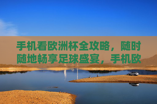 手机看欧洲杯全攻略，随时随地畅享足球盛宴，手机欧洲杯全攻略，随时随地畅享足球盛宴