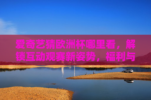 爱奇艺猜欧洲杯哪里看,解锁互动观赛新姿势,福利与激情双重奏!爱奇艺猜欧洲杯,解锁互动观赛新姿势,福利激情双响!