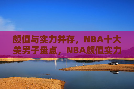 颜值与实力并存,NBA十大美男子盘点,NBA颜值实力并存十大美男子盘点
