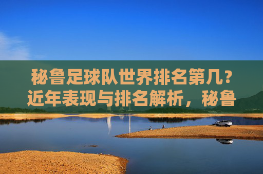 秘鲁足球队世界排名第几?近年表现与排名解析,秘鲁足球队世界排名近年表现解析