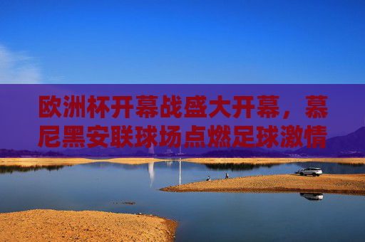欧洲杯开幕战盛大开幕，慕尼黑安联球场点燃足球激情，欧洲杯开幕战慕尼黑安联球场点燃足球激情