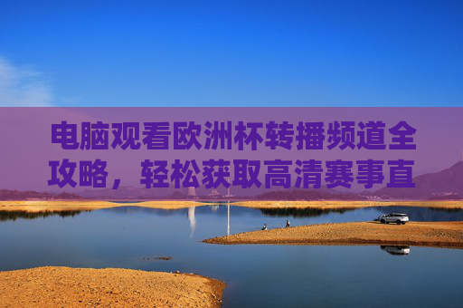 电脑观看欧洲杯转播频道全攻略,轻松获取高清赛事直播,欧洲杯电脑高清转播观看全攻略