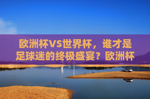 欧洲杯VS世界杯，谁才是足球迷的终极盛宴？欧洲杯VS世界杯，足球迷的终极盛宴之争