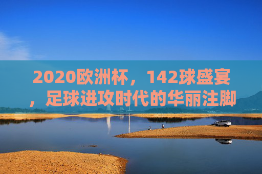 2020欧洲杯,142球盛宴,足球进攻时代的华丽注脚,2020欧洲杯142球,进攻时代的华丽注脚