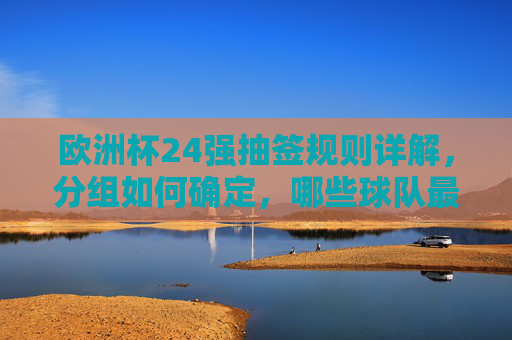 欧洲杯24强抽签规则详解，分组如何确定，哪些球队最期待？欧洲杯24强抽签，规则、分组解析与球队期待看点