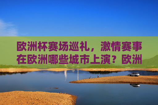 欧洲杯赛场巡礼,激情赛事在欧洲哪些城市上演?欧洲杯激情巡礼,赛场城市燃情上演