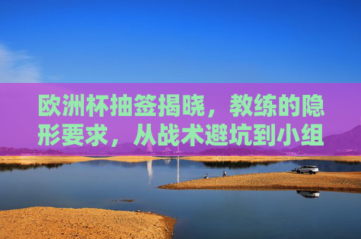 欧洲杯抽签揭晓，教练的隐形要求，从战术避坑到小组突围的深层逻辑，欧洲杯抽签揭晓，教练的隐形要求与小组突围的深层逻辑