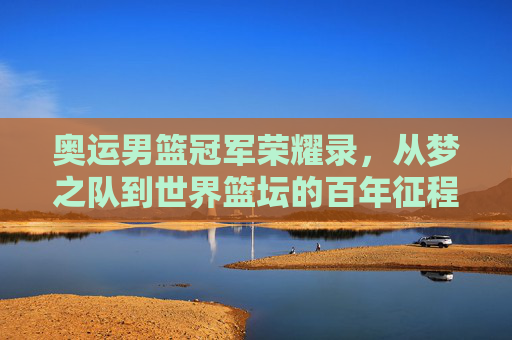 奥运男篮冠军荣耀录,从梦之队到世界篮坛的百年征程,奥运男篮冠军百年征程,从梦之队到世界篮坛