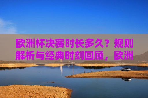 欧洲杯决赛时长多久?规则解析与经典时刻回顾,欧洲杯决赛时长、规则及经典时刻回顾