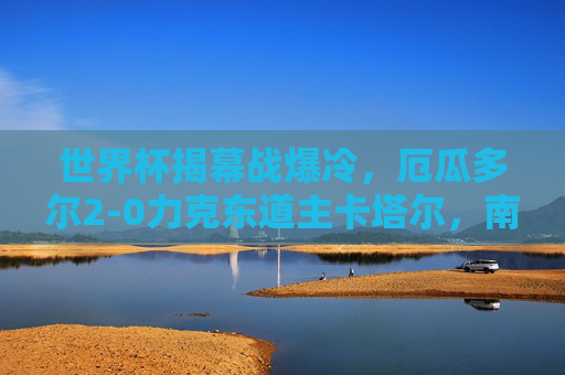 世界杯揭幕战爆冷,厄瓜多尔2-0力克东道主卡塔尔,南美劲旗首战告捷,世界杯揭幕战爆冷!厄瓜多尔2-0力克东道主卡塔尔,南美劲旗首战告捷