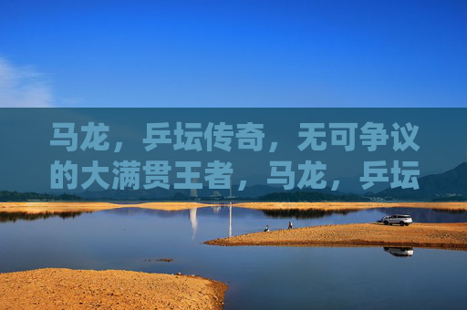 马龙,乒坛传奇,无可争议的大满贯王者,马龙,乒坛传奇,无可争议的大满贯王者