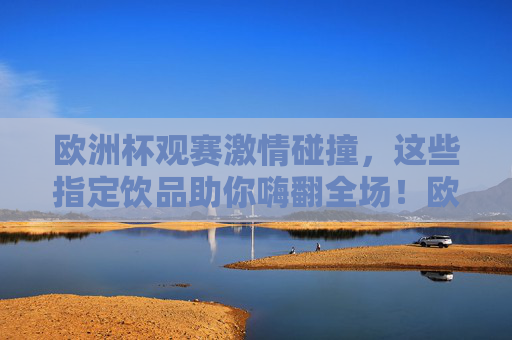 欧洲杯观赛激情碰撞，这些指定饮品助你嗨翻全场！欧洲杯观赛指定饮品，激情碰撞嗨翻全场！