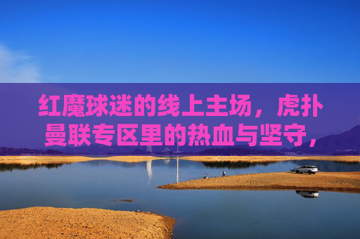 红魔球迷的线上主场，虎扑曼联专区里的热血与坚守，红魔球迷的线上主场，虎扑专区的热血与坚守