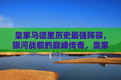 皇家马德里历史最强阵容,银河战舰的巅峰传奇,皇家马德里银河战舰,历史最强阵容的巅峰传奇