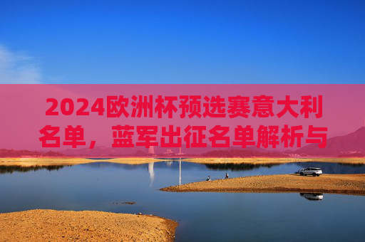2024欧洲杯预选赛意大利名单,蓝军出征名单解析与卫冕之路展望