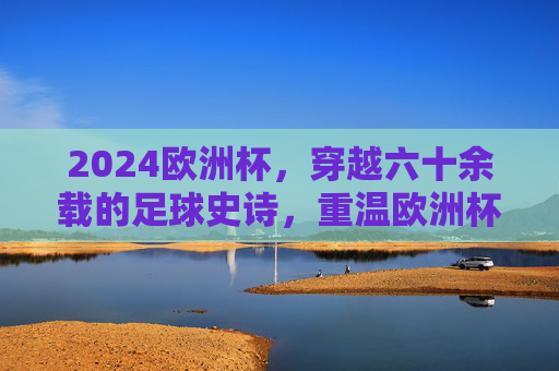 2024欧洲杯，穿越六十余载的足球史诗，重温欧洲杯的历史荣光与时代回响，2024欧洲杯，穿越六十余载的足球史诗与时代回响