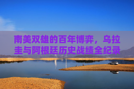 南美双雄的百年博弈,乌拉圭与阿根廷历史战绩全纪录,南美双雄百年博弈,乌拉圭与阿根廷历史战绩全纪录