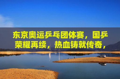 东京奥运乒乓团体赛，国乒荣耀再续，热血铸就传奇，国乒东京奥运团体赛荣耀再续，热血铸就传奇