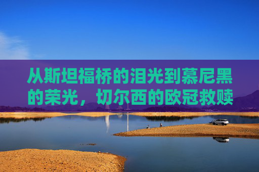 从斯坦福桥的泪光到慕尼黑的荣光,切尔西的欧冠救赎之路,斯坦福桥泪光,慕尼黑荣光,切尔西欧冠救赎