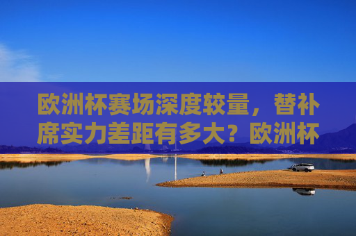 欧洲杯赛场深度较量,替补席实力差距有多大?欧洲杯深度较量,替补席实力差距几何?