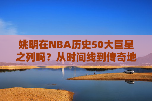 姚明在NBA历史50大巨星之列吗?从时间线到传奇地位的深度解答,姚明能否跻身NBA历史50大巨星?时间线与传奇地位的深度解答