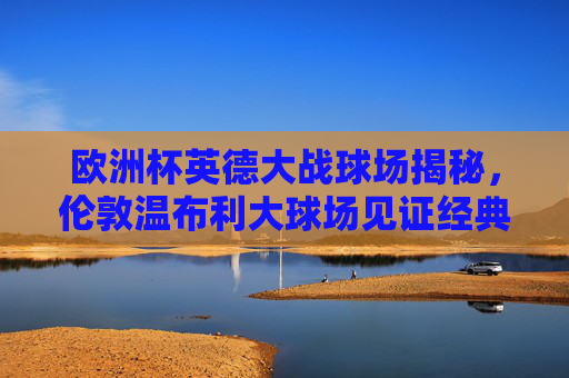 欧洲杯英德大战球场揭秘，伦敦温布利大球场见证经典对决，温布利见证欧洲杯英德经典对决
