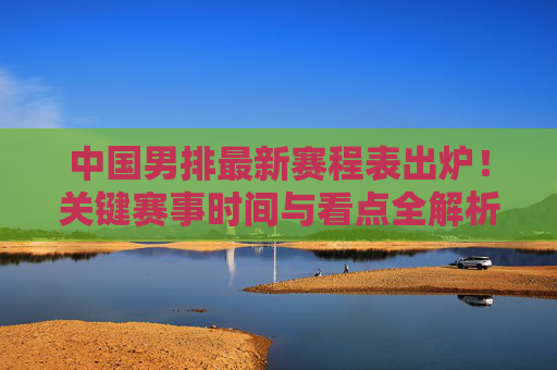中国男排最新赛程表出炉！关键赛事时间与看点全解析，中国男排最新赛程表出炉，关键赛事时间与看点全解析