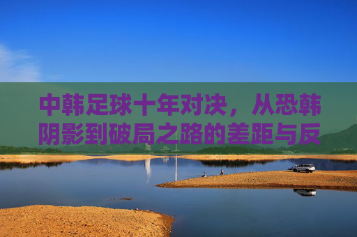 中韩足球十年对决，从恐韩阴影到破局之路的差距与反思，中韩足球十年对决，从恐韩阴影到破局之路的差距与反思