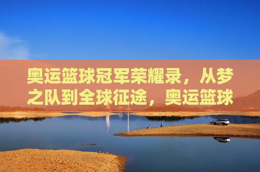 奥运篮球冠军荣耀录，从梦之队到全球征途，奥运篮球冠军荣耀录，从梦之队到全球征途
