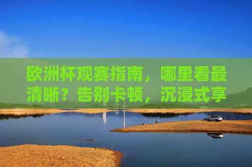 欧洲杯观赛指南，哪里看最清晰？告别卡顿，沉浸式享受足球盛宴！欧洲杯观赛指南，告别卡顿，沉浸畅享高清足球盛宴
