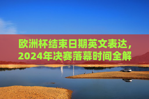 欧洲杯结束日期英文表达,2024年决赛落幕时间全解析,2024欧洲杯结束日期英文表达与决赛落幕时间全解析