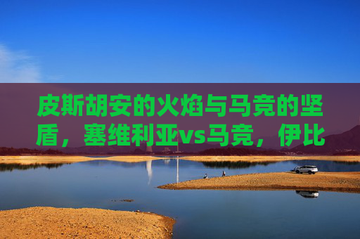 皮斯胡安的火焰与马竞的坚盾,塞维利亚vs马竞,伊比利亚半岛的宿命对决,皮斯胡安火焰VS马竞坚盾,伊比利亚半岛宿命对决