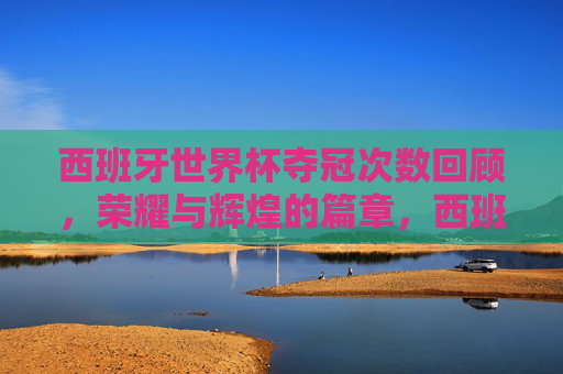 西班牙世界杯夺冠次数回顾,荣耀与辉煌的篇章,西班牙世界杯夺冠次数回顾,荣耀与辉煌的篇章