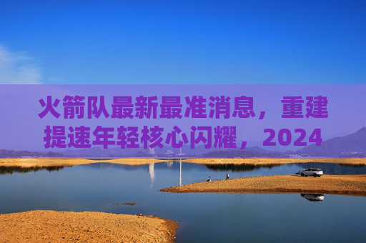 火箭队最新最准消息,重建提速年轻核心闪耀,2024选秀目标锁定潜力新星,火箭队重建提速,年轻核心闪耀,2024选秀瞄准潜力新星