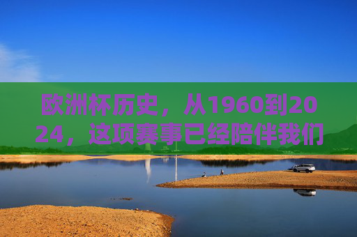 欧洲杯历史,从1960到2024,这项赛事已经陪伴我们多少年?欧洲杯64载,1960至2024的陪伴