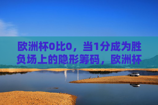 欧洲杯0比0,当1分成为胜负场上的隐形筹码,欧洲杯0比0,1分成胜负场隐形筹码