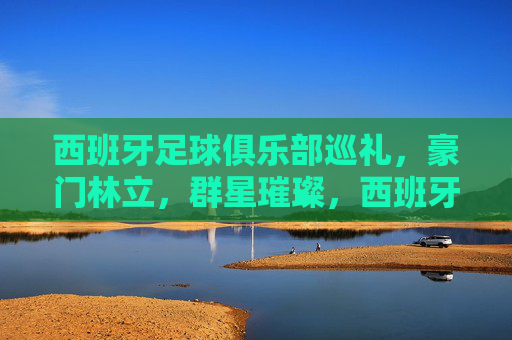 西班牙足球俱乐部巡礼，豪门林立，群星璀璨，西班牙豪门巡礼，群星璀璨
