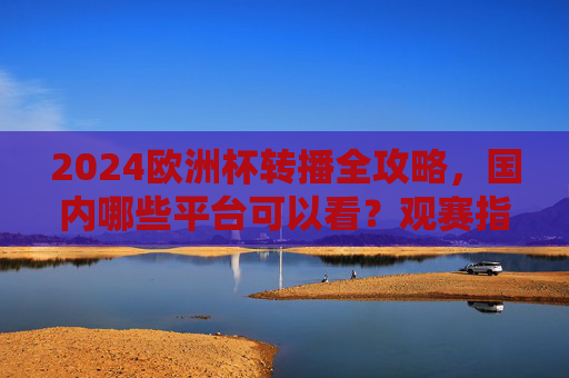 2024欧洲杯转播全攻略,国内哪些平台可以看?观赛指南请收好,2024欧洲杯国内转播平台及观赛全攻略