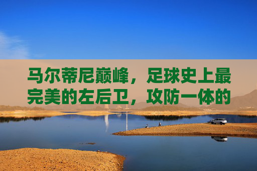 马尔蒂尼巅峰,足球史上最完美的左后卫,攻防一体的防守教科书与精神图腾,巅峰马尔蒂尼,足球史上最完美左后卫,攻防一体的防守教科书与精神图腾