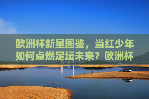 欧洲杯新星图鉴，当红少年如何点燃足坛未来？欧洲杯新星图鉴，当红少年点燃足坛未来